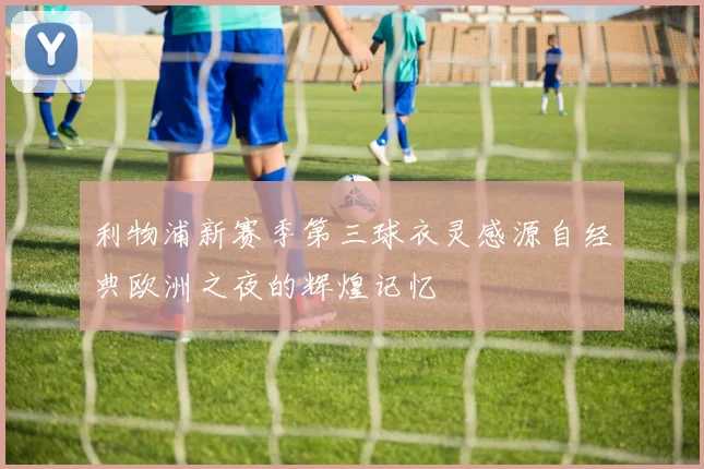 利物浦新赛季第三球衣灵感源自经典欧洲之夜的辉煌记忆