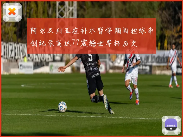 阿尔及利亚在补水暂停期间控球率创纪录高达77震撼世界杯历史