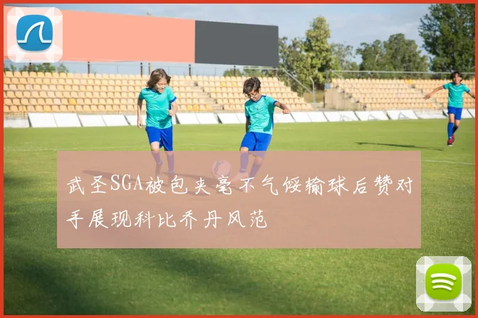 武圣SGA被包夹毫不气馁输球后赞对手展现科比乔丹风范
