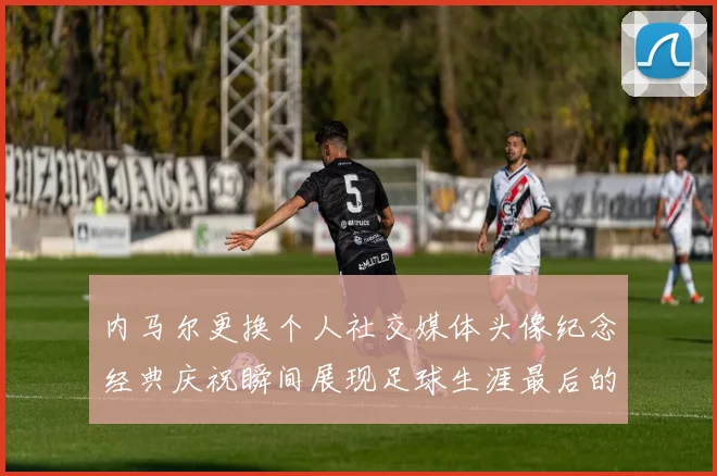 内马尔更换个人社交媒体头像纪念经典庆祝瞬间展现足球生涯最后的辉煌时刻
