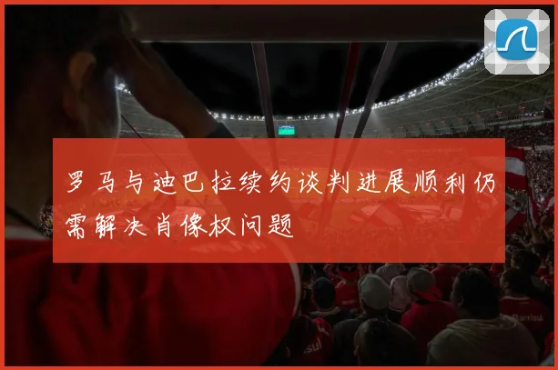 罗马与迪巴拉续约谈判进展顺利仍需解决肖像权问题
