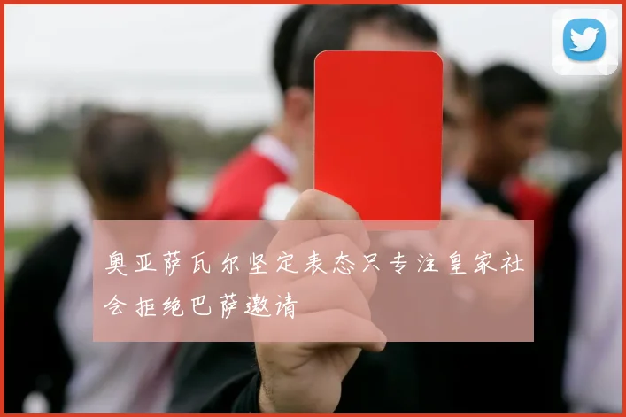 奥亚萨瓦尔坚定表态只专注皇家社会拒绝巴萨邀请