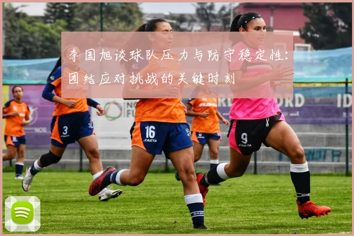李国旭谈球队压力与防守稳定性:团结应对挑战的关键时刻