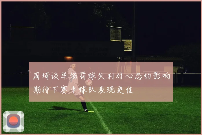 周琦谈单场罚球失利对心态的影响期待下赛季球队表现更佳