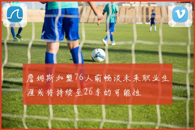 詹姆斯加盟76人前畅谈未来职业生涯或将持续至26季的可能性