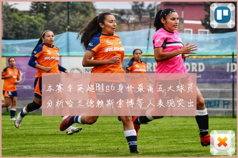 本赛季英超Big6身价最高五大球员分析哈兰德赖斯索博等人表现突出