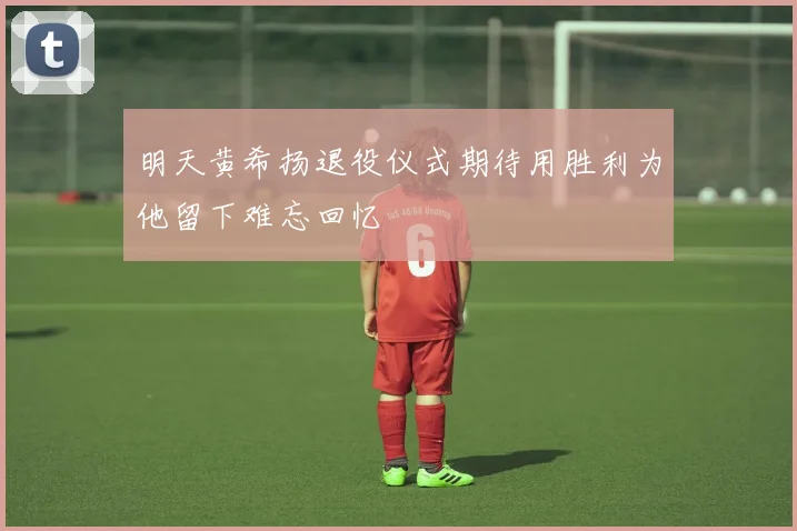 明天黄希扬退役仪式期待用胜利为他留下难忘回忆