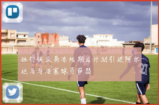 独行侠交易冻结期后计划引进阿尔达马与活塞球员萨瑟