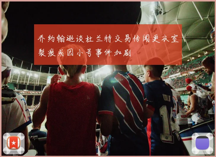乔约翰逊谈杜兰特交易传闻更衣室裂痕或因小号事件加剧