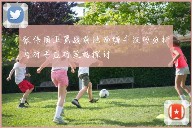 张伟丽卫冕战前地面缠斗技巧分析与对手应对策略探讨