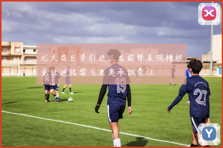 尤文花巨资引进三名前锋表现糟糕竟让迪格雷戈里奥承担责任