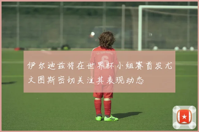 伊尔迪兹将在世界杯小组赛首发尤文图斯密切关注其表现动态
