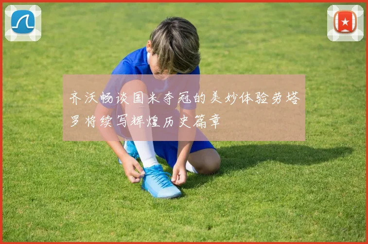 齐沃畅谈国米夺冠的美妙体验劳塔罗将续写辉煌历史篇章