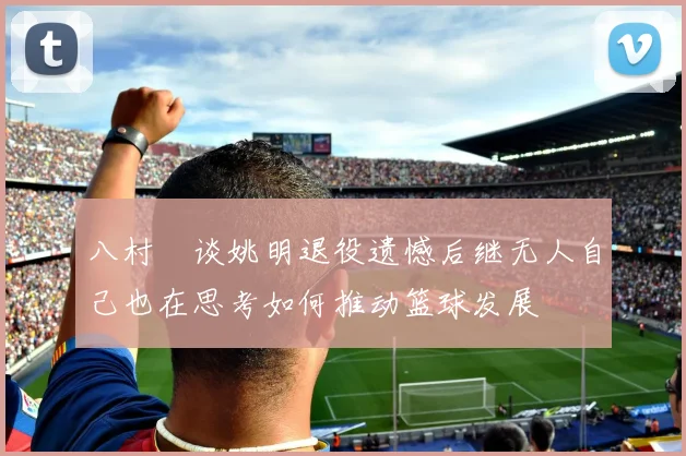 八村塁谈姚明退役遗憾后继无人自己也在思考如何推动篮球发展