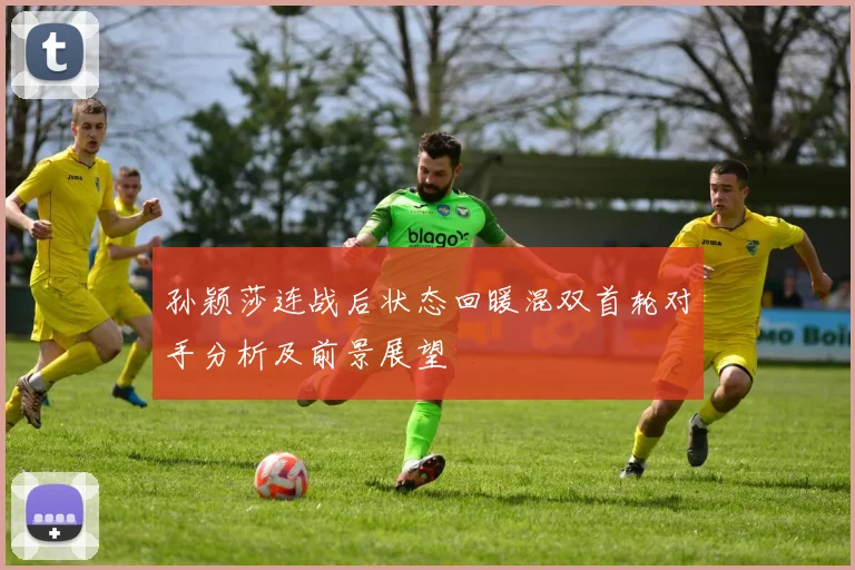 孙颖莎连战后状态回暖混双首轮对手分析及前景展望