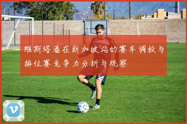 维斯塔潘在新加坡站的赛车调校与排位赛竞争力分析与观察