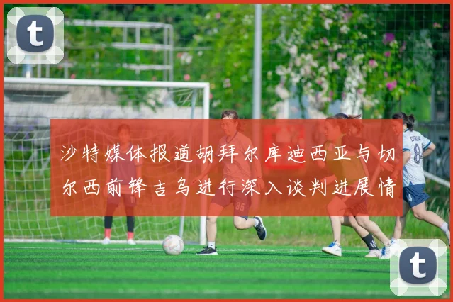 沙特媒体报道胡拜尔库迪西亚与切尔西前锋吉乌进行深入谈判进展情况