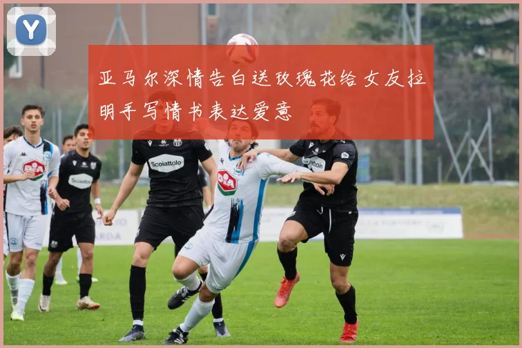 亚马尔深情告白送玫瑰花给女友拉明手写情书表达爱意