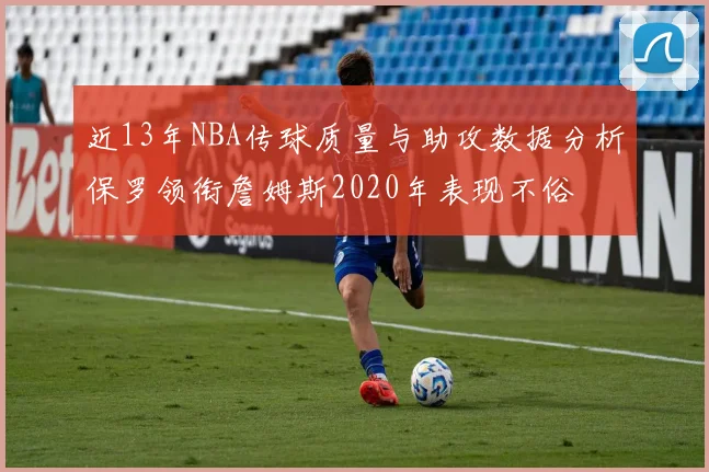近13年NBA传球质量与助攻数据分析保罗领衔詹姆斯2020年表现不俗