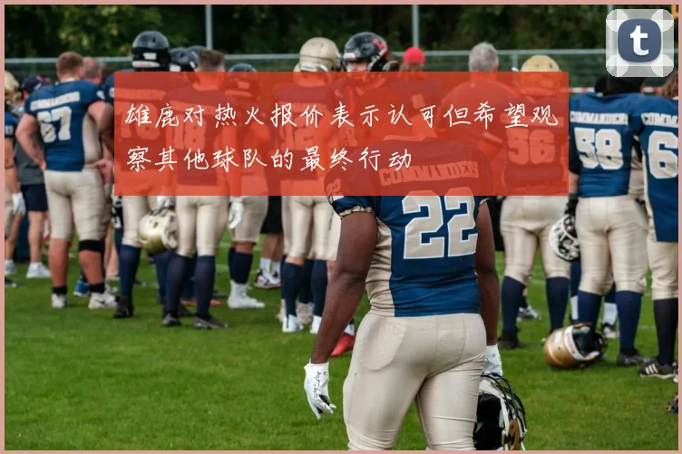 雄鹿对热火报价表示认可但希望观察其他球队的最终行动