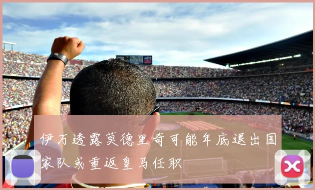 伊万透露莫德里奇可能年底退出国家队或重返皇马任职