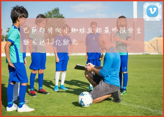巴萨即将向小蜘蛛发起最终报价金额或达13亿欧元