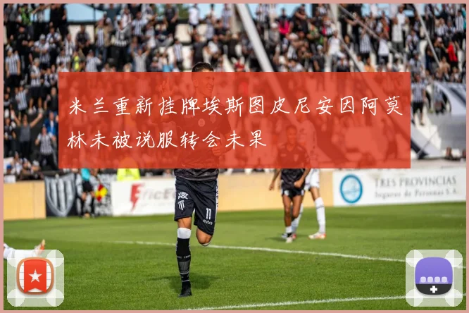 米兰重新挂牌埃斯图皮尼安因阿莫林未被说服转会未果