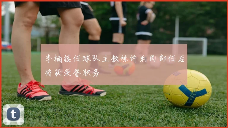 李楠接任球队主教练许利民卸任后将获荣誉职务